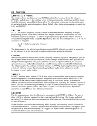 238 CHAPTER 6
3. INFTOL and 4. FNFTOL
The initial nonlinear feasibility tolerance (INFTOL) and the final nonlinear feasibility tolerance
(FNFTOL) are both used by the nonlinear solver in the same manner the initial linear and final linear
feasibility tolerances are used by the linear solver. For information on how and why these tolerances
are useful, refer to the section immediately above. Default values for these tolerances are, respectively,
0.001 and 0.000001.
5. RELINT
RELINT, the relative integrality tolerance, is used by LINGO as a test for integrality in Integer
programming models. Due to round-off errors, the “integer” variables in a solution may not have
values that are precisely integral. The relative integrality tolerance specifies the relative amount of
violation from integrality that is acceptable. Specifically, if I is the closest integer value to X, X will be
considered an integer if:
|X - I| <= Relative Integrality Tolerance.
|X|
The default value for the relative integrality tolerance is .000008. Although one might be tempted to
set this tolerance to 0, this may result in feasible models being reported as infeasible.
6. NOPTOL
While solving a model, the nonlinear solver is constantly computing a gradient. The gradient gives the
rate of improvement of the objective function for small changes in the variables. If the gradient’s rate
of improvement computation for a given variable is less-than-or-equal-to NOPTOL, the nonlinear
optimality tolerance, further adjustments to the variable’s value are not considered to be beneficial.
The default value for the nonlinear optimality tolerance is .0000002. Decreasing this tolerance towards
a limit of 0 will tend to make the solver run longer and may lead to better solutions for poorly
formulated or poorly scaled models.
7. ITRSLW
LINGO’s nonlinear solver uses the ITRSLW, slow progress iteration limit, as a means of terminating
the solution process if little or no progress is being made in the objective value. Specifically, if the
objective function’s value has not improved significantly in n iterations, where n is the value of
ITRSLW, the nonlinear solver will terminate the solution process. Increasing this tolerance’s value will
tend to force the solver to run longer and may be useful in models that have relatively “flat” objective
functions around the optimal solution. The default value for ITRSLW is 5 iterations. Refer to the
description of ITRLIM below for a definition of iterations.
8. DERCMP
Use this parameter to set the style of derivative computation. Set DERCMP to 0 (Solver Decides) to
allow LINGO to select the method, 1 for backward analytical derivatives, 2 for forward analytical
derivatives, 3 for numerical derivatives using central differences, and 4 for numerical derivatives using
forward differences.
LINGO defaults to the Solver Decides setting, which presently involves using numerical derivatives
with forward differences. However, analytical derivatives (particularly backward) can improve speed
and precision on many nonlinear models. We suggest you try the various derivative options to see
which works best for your particular models.

 