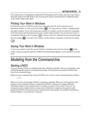 GETTING STARTED

15

This solution tells us CompuQuick should build 100 Standards and 30 Turbos each day to give them a
total daily profit of $14,500. Refer to the Examining the Solution section below for additional details
on the various fields in this report.

Printing Your Work in Windows
In Windows versions of LINGO, use the Print command in the File menu to print the active
). You may print any window, including model
(frontmost) window, or click on the Print button (
and report windows. If you wish to print just a portion of a window, use the Cut and Paste commands
in the Edit menu to put the desired text in a new window before printing. You can also access the Cut
). Likewise, the Paste command can be accessed through
command by clicking on the Cut button (
the Paste button (
(

). To create a new window, use the File|New command, or click the New button

).

Saving Your Work in Windows
To save your model to a disk file, use the File|Save command or press the Save button (

) in the

toolbar. Unless you specify otherwise, LINGO will automatically append a .LG4 extension to your file
name.

Modeling from the Command-line
Starting LINGO
If you are running LINGO on a platform other than a Windows based PC, then you will interface with
LINGO through the means of a command-line prompt. All instructions are issued to LINGO in the
form of text command strings.
When you start a command-line version of LINGO, you will see a colon command prompt as follows:
LINGO
: _

When you see the colon prompt, LINGO is expecting a command. When you see the question mark
prompt, you have already initiated a command and LINGO is asking you to supply additional
information related to this command such as a number or a name. If you wish to “back out” of a
command you have already started, you may enter a blank line in response to the question mark
prompt and LINGO will return you to the command level colon prompt. All available commands are
listed in Chapter 6, Command-line Commands.

 