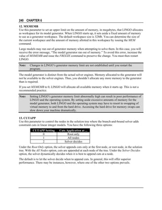 240 CHAPTER 6
12. MXMEMB
Use this parameter to set an upper limit on the amount of memory, in megabytes, that LINGO allocates
as workspace for its model generator. When LINGO starts up, it sets aside a fixed amount of memory
to use as a generator workspace. The default workspace size is 32Mb. You can determine the size of
the current workspace and the amount of memory allotted in this workspace by issuing the MEM
command.
Large models may run out of generator memory when attempting to solve them. In this case, you will
receive the error message, “The model generator ran out of memory.” To avoid this error, increase the
value of MXMEMB and issue the FREEZE command to preserve the change. You must then restart
LINGO.
Note:

Changes in LINGO’s generator memory limit are not established until you restart the
program.

The model generator is distinct from the actual solver engines. Memory allocated to the generator will
not be available to the solver engines. Thus, you shouldn’t allocate any more memory to the generator
than is required.
If you set MXMEMB to 0, LINGO will allocate all available memory when it starts up. This is not a
recommended practice.
Note:

Setting LINGO’s generator memory limit abnormally high can result in poor performance of
LINGO and the operating system. By setting aside excessive amounts of memory for the
model generator, both LINGO and the operating system may have to resort to swapping of
virtual memory to and from the hard drive. Accessing the hard drive for memory swaps can
slow down your machine dramatically.

13. CUTAPP
Use this parameter to control the nodes in the solution tree where the branch-and-bound solver adds
constraint cuts in linear integer models. You have the following three options:
CUTAPP Setting
0
1
2

Cuts Application at ...
Root only
All nodes
Solver decides

Under the Root Only option, the solver appends cuts only at the first node, or root node, in the solution
tree. With the All Nodes option, cuts are appended at each node of the tree. Under the Solver Decides
option, the solver dynamically decides when it is best to append cuts at a node.
The default is to let the solver decide when to append cuts. In general, this will offer superior
performance. There may be instances, however, where one of the other two options prevails.

 