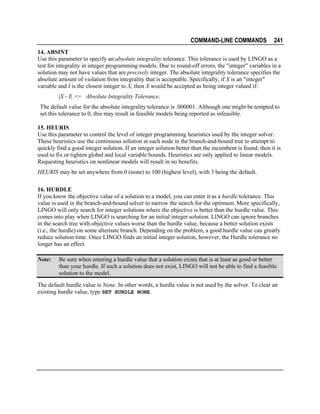 COMMAND-LINE COMMANDS

241

14. ABSINT
Use this parameter to specify an absolute integrality tolerance. This tolerance is used by LINGO as a
test for integrality in integer programming models. Due to round-off errors, the "integer" variables in a
solution may not have values that are precisely integer. The absolute integrality tolerance specifies the
absolute amount of violation from integrality that is acceptable. Specifically, if X is an "integer"
variable and I is the closest integer to X, then X would be accepted as being integer valued if:
|X - I| <= Absolute Integrality Tolerance.
The default value for the absolute integrality tolerance is .000001. Although one might be tempted to
set this tolerance to 0, this may result in feasible models being reported as infeasible.
15. HEURIS
Use this parameter to control the level of integer programming heuristics used by the integer solver.
These heuristics use the continuous solution at each node in the branch-and-bound tree to attempt to
quickly find a good integer solution. If an integer solution better than the incumbent is found, then it is
used to fix or tighten global and local variable bounds. Heuristics are only applied to linear models.
Requesting heuristics on nonlinear models will result in no benefits.
HEURIS may be set anywhere from 0 (none) to 100 (highest level), with 3 being the default.
16. HURDLE
If you know the objective value of a solution to a model, you can enter it as a hurdle tolerance. This
value is used in the branch-and-bound solver to narrow the search for the optimum. More specifically,
LINGO will only search for integer solutions where the objective is better than the hurdle value. This
comes into play when LINGO is searching for an initial integer solution. LINGO can ignore branches
in the search tree with objective values worse than the hurdle value, because a better solution exists
(i.e., the hurdle) on some alternate branch. Depending on the problem, a good hurdle value can greatly
reduce solution time. Once LINGO finds an initial integer solution, however, the Hurdle tolerance no
longer has an effect.
Note:

Be sure when entering a hurdle value that a solution exists that is at least as good or better
than your hurdle. If such a solution does not exist, LINGO will not be able to find a feasible
solution to the model.

The default hurdle value is None. In other words, a hurdle value is not used by the solver. To clear an
existing hurdle value, type SET HURDLE NONE.

 