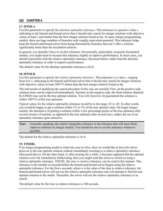 242 CHAPTER 6
17. IPTOLA
Use this parameter to specify the absolute optimality tolerance. This tolerance is a positive value r,
indicating to the branch-and-bound solver that it should only search for integer solutions with objective
values at least r units better than the best integer solution found so far. In many integer programming
models, there are huge numbers of branches with roughly equivalent potential. This tolerance helps
keep the branch-and-bound solver from being distracted by branches that can’t offer a solution
significantly better than the incumbent solution.
In general, you shouldn’t have to set this tolerance. Occasionally, particularly on poorly formulated
models, you might need to increase this tolerance slightly to improve performance. In most cases, you
should experiment with the relative optimality tolerance, discussed below, rather than the absolute
optimality tolerance in order to improve performance.
The default value for the absolute optimality tolerance is 8e-8.
18. IPTOLR
Use this parameter to specify the relative optimality tolerance. This tolerance is a value r, ranging
from 0 to 1, indicating to the branch-and-bound solver that it should only search for integer solutions
with objective values at least 100*r% better than the best integer solution found so far.
The end results of modifying the search procedure in this way are twofold. First, on the positive side,
solution times can be improved tremendously. Second, on the negative side, the final solution obtained
by LINGO may not be the true optimal solution. You will, however, be guaranteed the solution is
within 100*r% of the true optimum.
Typical values for the relative optimality tolerance would be in the range .01 to .05. In other words,
you would be happy to get a solution within 1% to 5% of the true optimal value. On larger integer
models, the alternative of getting a solution within a few percentage points of the true optimum after
several minutes of runtime, as opposed to the true optimum after several days, makes the use of an
optimality tolerance quite attractive.
Note:

Generally speaking, the relative integrality tolerance is the tolerance that will most likely
improve runtimes on integer models. You should be sure to set this tolerance whenever
possible.

The default for the relative optimality tolerance is 5e-8.
19. TIM2RL
If an integer programming model is relatively easy to solve, then we would like to have the solver
press on to the true optimal solution without immediately resorting to a relative optimality tolerance
(discussed above). On the other hand, if, after running for a while, it becomes apparent that the optimal
solution won’t be immediately forthcoming, then you might want the solver to switch to using a
relative optimality tolerance. TIM2RL, the time to relative tolerance, can be used in this manner. This
tolerance is the number of seconds before the branch-and-bound solver begins using the relative
optimality tolerance. For the first n seconds, where n is the value of the time to relative tolerance, the
branch-and-bound solver will not use the relative optimality tolerance and will attempt to find the true
optimal solution to the model. Thereafter, the solver will use the relative optimality tolerance in its
search.
The default value for the time to relative tolerance is 100 seconds.

 