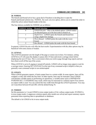 COMMAND-LINE COMMANDS

243

20. NODESL
The branch-and-bound solver has a great deal of freedom in deciding how to span the
branch-and-bound solution tree. NODESL, the node selection option, allows you to control the order in
which the solver selects branch nodes in the tree.
The four choices available for NODESL are as follows:
NODESL Setting
0
1
2
3

Branch Selection
LINGO Decides –This is the default option. LINGO makes
an educated guess as to the best node to branch on.
Depth First – LINGO spans the branch-and-bound tree
using a depth first strategy.
Worst Bound – LINGO picks the node with the worst
bound.
Best Bound – LINGO picks the node with the best bound.

In general, LINGO Decides will offer the best results. Experimentation with the other options may be
beneficial with some classes of models.
21. LENPAG
The LENPAG parameter sets the length of the page or screen size in lines. For instance, setting
LENPAG to 25 will cause the display to pause after 25 lines and await a carriage return before
displaying the next 25 lines. This is convenient when you wish to page through long reports and not
have them scroll off the top of the screen.
When LENPAG is set to 0, paging is turned off entirely. LINGO will no longer stop output to wait for
a carriage return. Entering SET LENPAGE 0 at the top of any command script is helpful in that you
generally want command scripts to run uninterrupted.
22. LINLEN
When LINGO generates reports, it limits output lines to a certain width. In some reports, lines will be
wrapped, so they fall within the line limit. In other reports, lines may be truncated. Since LINGO
concatenates variable names in performing set operations, a variable name such as SHIPMENTS(
WAREHOUSE1, CUSTOMER2) may result, which may be truncated in a solution report if too narrow
an output width is used. You can control this line width limit through the LINLEN parameter. You may
set it anywhere between 64 and 200, with the default being 76.
23. TERSEO
Set this parameter to 1 to put LINGO in terse output mode or 0 for verbose output mode. If LINGO is
in terse output mode, it suppresses solution reports after models are solved and export summary reports
generated when exporting data to spreadsheets or databases.
The default is for LINGO to be in terse output mode.

 