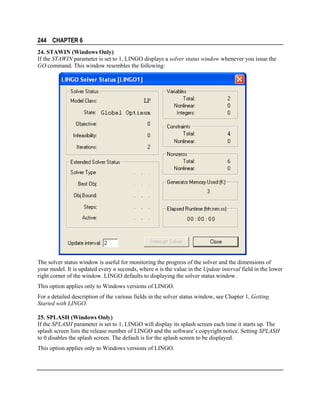 244 CHAPTER 6
24. STAWIN (Windows Only)
If the STAWIN parameter is set to 1, LINGO displays a solver status window whenever you issue the
GO command. This window resembles the following:

The solver status window is useful for monitoring the progress of the solver and the dimensions of
your model. It is updated every n seconds, where n is the value in the Update interval field in the lower
right corner of the window. LINGO defaults to displaying the solver status window.
This option applies only to Windows versions of LINGO.
For a detailed description of the various fields in the solver status window, see Chapter 1, Getting
Started with LINGO.
25. SPLASH (Windows Only)
If the SPLASH parameter is set to 1, LINGO will display its splash screen each time it starts up. The
splash screen lists the release number of LINGO and the software’s copyright notice. Setting SPLASH
to 0 disables the splash screen. The default is for the splash screen to be displayed.
This option applies only to Windows versions of LINGO.

 