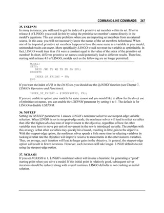 COMMAND-LINE COMMANDS

247

35. USEPNM
In many instances, you will need to get the index of a primitive set member within its set. Prior to
release 4 of LINGO, you could do this by using the primitive set member’s name directly in the
model’s equations. This can create problems when you are importing set members from an external
source. In this case, you will not necessarily know the names of the set members beforehand. When
one of the imported primitive set members happens to have the same name as a variable in your model,
unintended results can occur. More specifically, LINGO would not treat the variable as optimizable. In
fact, LINGO would treat it as if it were a constant equal to the value of the index of the primitive set
member! In short, different primitive set names could potentially lead to different results. Therefore,
starting with release 4.0 of LINGO, models such as the following are no longer permitted:
MODEL:
SETS:
DAYS /MO TU WE TH FR SA SU/;
ENDSETS
INDEX_OF_FRIDAY = FR;
END

If you want the index of FR in the DAYS set, you should use the @INDEX function (see Chapter 7,
LINGO's Operators and Functions):
INDEX_OF_FRIDAY = @INDEX(DAYS, FR);

If you are unable to update your models for some reason and you would like to allow for the direct use
of primitive set names, you can enable the USEPNM parameter by setting it to 1. The default is for
LINGO to disable USEPNM.
36. NSTEEP
Setting the NSTEEP parameter to 1 causes LINGO’s nonlinear solver to use steepest-edge variable
selection. When LINGO is not in steepest-edge mode, the nonlinear solver will tend to select variables
that offer the highest absolute rate of improvement to the objective, regardless of how far other
variables may have to move per unit of movement in the newly introduced variable. The problem with
this strategy is that other variables may quickly hit a bound, resulting in little gain to the objective.
With the steepest-edge option, the nonlinear solver spends a little more time in selecting variables by
looking at what rate the objective will improve relative to movements in the other nonzero variables.
Thus, on average, each iteration will lead to larger gains in the objective. In general, the steepest-edge
option will result in fewer iterations. However, each iteration will take longer. LINGO defaults to not
using the steepest-edge option.
37. NCRASH
If you set NCRASH to 1, LINGO’s nonlinear solver will invoke a heuristic for generating a “good”
starting point when you solve a model. If this initial point is relatively good, subsequent solver
iterations should be reduced along with overall runtimes. LINGO defaults to not crashing an initial
solution.

 