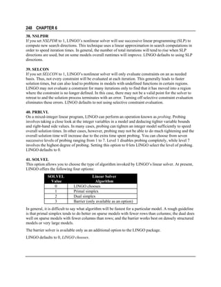 248 CHAPTER 6
38. NSLPDR
If you set NSLPDR to 1, LINGO’s nonlinear solver will use successive linear programming (SLP) to
compute new search directions. This technique uses a linear approximation in search computations in
order to speed iteration times. In general, the number of total iterations will tend to rise when SLP
directions are used, but on some models overall runtimes will improve. LINGO defaults to using SLP
directions.
39. SELCON
If you set SELCON to 1, LINGO’s nonlinear solver will only evaluate constraints on an as needed
basis. Thus, not every constraint will be evaluated at each iteration. This generally leads to faster
solution times, but can also lead to problems in models with undefined functions in certain regions.
LINGO may not evaluate a constraint for many iterations only to find that it has moved into a region
where the constraint is no longer defined. In this case, there may not be a valid point for the solver to
retreat to and the solution process terminates with an error. Turning off selective constraint evaluation
eliminates these errors. LINGO defaults to not using selective constraint evaluation.
40. PRBLVL
On a mixed-integer linear program, LINGO can perform an operation known as probing. Probing
involves taking a close look at the integer variables in a model and deducing tighter variable bounds
and right-hand side values. In many cases, probing can tighten an integer model sufficiently to speed
overall solution times. In other cases, however, probing may not be able to do much tightening and the
overall solution time will increase due to the extra time spent probing. You can choose from seven
successive levels of probing ranging from 1 to 7. Level 1 disables probing completely, while level 7
involves the highest degree of probing. Setting this option to 0 lets LINGO select the level of probing.
LINGO defaults to 0.
41. SOLVEL
This option allows you to choose the type of algorithm invoked by LINGO’s linear solver. At present,
LINGO offers the following four options:
SOLVEL
Value
0
1
2
3

Linear Solver
Algorithm
LINGO chooses
Primal simplex
Dual simplex
Barrier (only available as an option)

In general, it is difficult to say what algorithm will be fastest for a particular model. A rough guideline
is that primal simplex tends to do better on sparse models with fewer rows than columns; the dual does
well on sparse models with fewer columns than rows; and the barrier works best on densely structured
models or very large models.
The barrier solver is available only as an additional option to the LINGO package.
LINGO defaults to 0, LINGO chooses.

 