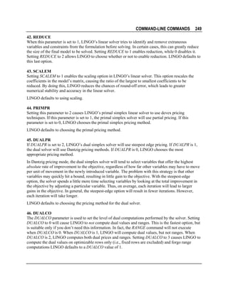 COMMAND-LINE COMMANDS

249

42. REDUCE
When this parameter is set to 1, LINGO’s linear solver tries to identify and remove extraneous
variables and constraints from the formulation before solving. In certain cases, this can greatly reduce
the size of the final model to be solved. Setting REDUCE to 1 enables reduction, while 0 disables it.
Setting REDUCE to 2 allows LINGO to choose whether or not to enable reduction. LINGO defaults to
this last option.
43. SCALEM
Setting SCALEM to 1 enables the scaling option in LINGO’s linear solver. This option rescales the
coefficients in the model’s matrix, causing the ratio of the largest to smallest coefficients to be
reduced. By doing this, LINGO reduces the chances of round-off error, which leads to greater
numerical stability and accuracy in the linear solver.
LINGO defaults to using scaling.
44. PRIMPR
Setting this parameter to 2 causes LINGO’s primal simplex linear solver to use devex pricing
techniques. If this parameter is set to 1, the primal simplex solver will use partial pricing. If this
parameter is set to 0, LINGO chooses the primal simplex pricing method.
LINGO defaults to choosing the primal pricing method.
45. DUALPR
If DUALPR is set to 2, LINGO’s dual simplex solver will use steepest edge pricing. If DUALPR is 1,
the dual solver will use Dantzig pricing methods. If DUALPR is 0, LINGO chooses the most
appropriate pricing method.
In Dantzig pricing mode, the dual simplex solver will tend to select variables that offer the highest
absolute rate of improvement to the objective, regardless of how far other variables may have to move
per unit of movement in the newly introduced variable. The problem with this strategy is that other
variables may quickly hit a bound, resulting in little gain to the objective. With the steepest-edge
option, the solver spends a little more time selecting variables by looking at the total improvement in
the objective by adjusting a particular variable. Thus, on average, each iteration will lead to larger
gains in the objective. In general, the steepest-edge option will result in fewer iterations. However,
each iteration will take longer.
LINGO defaults to choosing the pricing method for the dual solver.
46. DUALCO
The DUALCO parameter is used to set the level of dual computations performed by the solver. Setting
DUALCO to 0 will cause LINGO to not compute dual values and ranges. This is the fastest option, but
is suitable only if you don’t need this information. In fact, the RANGE command will not execute
when DUALCO is 0. When DUALCO is 1, LINGO will compute dual values, but not ranges. When
DUALCO is 2, LINGO computes both dual prices and ranges. Setting DUALCO to 3 causes LINGO to
compute the dual values on optimizable rows only (i.e., fixed rows are excluded) and forgo range
computations LINGO defaults to a DUALCO value of 1.

 