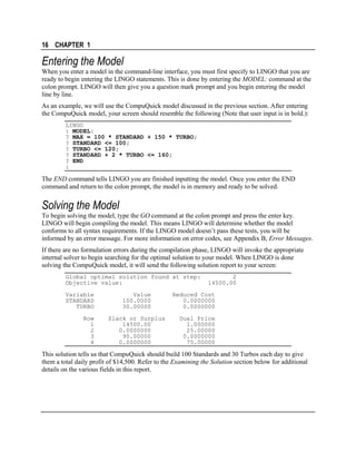 16 CHAPTER 1

Entering the Model
When you enter a model in the command-line interface, you must first specify to LINGO that you are
ready to begin entering the LINGO statements. This is done by entering the MODEL: command at the
colon prompt. LINGO will then give you a question mark prompt and you begin entering the model
line by line.
As an example, we will use the CompuQuick model discussed in the previous section. After entering
the CompuQuick model, your screen should resemble the following (Note that user input is in bold.):
LINGO
: MODEL:
? MAX = 100 * STANDARD + 150 * TURBO;
? STANDARD <= 100;
? TURBO <= 120;
? STANDARD + 2 * TURBO <= 160;
? END
:

The END command tells LINGO you are finished inputting the model. Once you enter the END
command and return to the colon prompt, the model is in memory and ready to be solved.

Solving the Model
To begin solving the model, type the GO command at the colon prompt and press the enter key.
LINGO will begin compiling the model. This means LINGO will determine whether the model
conforms to all syntax requirements. If the LINGO model doesn’t pass these tests, you will be
informed by an error message. For more information on error codes, see Appendix B, Error Messages.
If there are no formulation errors during the compilation phase, LINGO will invoke the appropriate
internal solver to begin searching for the optimal solution to your model. When LINGO is done
solving the CompuQuick model, it will send the following solution report to your screen:
Global optimal solution found at step:
Objective value:
Variable
STANDARD
TURBO
Row
1
2
3
4

Value
100.0000
30.00000
Slack or Surplus
14500.00
0.0000000
90.00000
0.0000000

2
14500.00

Reduced Cost
0.0000000
0.0000000
Dual Price
1.000000
25.00000
0.0000000
75.00000

This solution tells us that CompuQuick should build 100 Standards and 30 Turbos each day to give
them a total daily profit of $14,500. Refer to the Examining the Solution section below for additional
details on the various fields in this report.

 