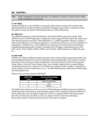 250 CHAPTER 6
Note:

Range computations can take some time, so, if speed is a concern, you don’t want to enable
range computations unnecessarily.

47. RCMPSN
Setting RCMPSN to 1 causes LINGO to convert all variable and row names to RC notation when
performing MPS file format I/O. Refer to the RMPS command on page 204 for a discussion of why
this option is useful. By default, LINGO disables the use of RC format names.
48. MREGEN
The MREGEN parameter controls the frequency with which LINGO regenerates a model. With
MREGEN set to 0, LINGO regenerates a model only when a change has been made to the model’s text
since the last generation took place. When MREGEN is 1, LINGO regenerates whenever a change is
made to the model text or if it contains references to external data sources (e.g., text files, databases, or
spreadsheets). If MREGEN is 2, then LINGO always regenerates the model each time information
regarding the generated model is needed. Commands that will trigger a model generation are GO,
GEN, GENL, STATS, RMPS, FRMPS, SMPS, and PICTURE. LINGO defaults to a MREGEN value
of 1.
49. BRANDR
LINGO uses a branch-and-bound solution procedure when solving integer programming models. One
of the fundamental operations involved in the branch-and-bound algorithm is branching on variables.
Branching involves forcing an integer variable that is currently fractional to either the next greatest
integer value or to the next lowest integer value. As an example, suppose there is a general integer
variable that currently has a value of 5.6. If LINGO were to branch on this variable, it would have to
choose whether to set the variable first to 6 or 5. The BRANDR parameter controls how LINGO makes
this branching decision.
There are three possible settings for BRANDR:
BRANDR
Value
0
1
2

Preferred Branching
Direction
Both up and down
Up
Down

The default option, Both up and down, involves LINGO making an intelligent guess as to whether it
should branch up or down first on each individual variable. If the Up option is selected, LINGO will
always branch up to the next highest integer first. If Down is selected, LINGO will always branch
down first. In most cases, the Both up and down option will result in the best performance.
Occasionally, models will benefit from use of one of the other two options.

 