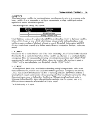 COMMAND-LINE COMMANDS

251

50. BRANPR
When branching on variables, the branch-and-bound procedure can give priority to branching on the
binary variables first, or it can make an intelligent guess as to the next best variable to branch on,
regardless of whether it is binary or general.
There are two possible settings for BRANPR:
BRANPR
Value
0
1

Branching
Priority
LINGO decides
Binary variables first

Select the Binary variables first option to have LINGO give branching priority to the binary variables.
Select LINGO Decides to have LINGO select the next integer variable for branching based on an
intelligent guess regardless of whether it is binary or general. The default for this option is LINGO
Decides, which should generally give the best results. However, on occasion, the Binary option may
prevail.
51. CUTOFF
On occasion, due to round-off error, some of the values returned by LINGO’s solver will be very small
(less than 1e-10). In reality, the true values of these variables are either zero or so small as to be of no
consequence. These tiny values can be distracting when interpreting a solution report. The CUTOFF
parameter can be used to suppress small solution values. Any solution value less-than-or-equal-to
CUTOFF will be reported as being zero. The default value for CUTOFF is 1e-9.
52. STRONG
The strong branch option uses a more intensive branching strategy during the first n levels of the
branch-and-bound tree, where n is the value of the STRONG parameter. During these initial levels,
LINGO picks a subset of the fractional variables as branching candidates. LINGO then performs a
tentative branch on each variable in the subset, selecting as the final candidate the variable that offers
the greatest improvement in the bound on the objective. Although strong branching is useful in
tightening the bound quickly, it does take additional computation time. So, you may want to try
different settings to determine what works best for your model.
The default setting is 10 levels.

 