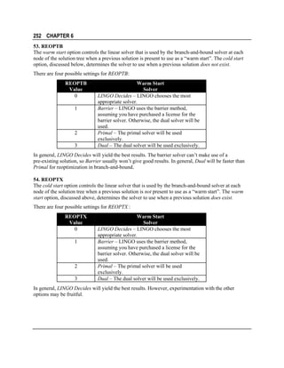 252 CHAPTER 6
53. REOPTB
The warm start option controls the linear solver that is used by the branch-and-bound solver at each
node of the solution tree when a previous solution is present to use as a “warm start”. The cold start
option, discussed below, determines the solver to use when a previous solution does not exist.
There are four possible settings for REOPTB:
REOPTB
Value
0
1

2
3

Warm Start
Solver
LINGO Decides – LINGO chooses the most
appropriate solver.
Barrier – LINGO uses the barrier method,
assuming you have purchased a license for the
barrier solver. Otherwise, the dual solver will be
used.
Primal – The primal solver will be used
exclusively.
Dual – The dual solver will be used exclusively.

In general, LINGO Decides will yield the best results. The barrier solver can’t make use of a
pre-existing solution, so Barrier usually won’t give good results. In general, Dual will be faster than
Primal for reoptimization in branch-and-bound.
54. REOPTX
The cold start option controls the linear solver that is used by the branch-and-bound solver at each
node of the solution tree when a previous solution is not present to use as a “warm start”. The warm
start option, discussed above, determines the solver to use when a previous solution does exist.
There are four possible settings for REOPTX :
REOPTX
Value
0
1

2
3

Warm Start
Solver
LINGO Decides – LINGO chooses the most
appropriate solver.
Barrier – LINGO uses the barrier method,
assuming you have purchased a license for the
barrier solver. Otherwise, the dual solver will be
used.
Primal – The primal solver will be used
exclusively.
Dual – The dual solver will be used exclusively.

In general, LINGO Decides will yield the best results. However, experimentation with the other
options may be fruitful.

 
