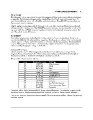COMMAND-LINE COMMANDS

253

55. MAXCTP
The integer pre-solver makes iterative passes through a model determining appropriate constraint cuts
to append to the formulation. In general, the marginal benefits of each additional pass declines. At
some point, additional passes will only add to total solution times. Thus, LINGO imposes a limit on
the maximum number of passes.
LINGO applies constraint cuts at both the top, or root, node of the branch-and-bound tree, and at all
subsequent nodes within the tree. The MAXCTP parameter limits the maximum number of cuts at the
top node, while the MAXCTR parameter (see below) sets the cut limit on all subsequent nodes in the
tree. The default limit is 200 passes.
56. RCTLIM
Most integer programming models benefit from the addition of some constraint cuts. However, at
some point, additional cuts take more time to generate than they save in solution time. For this reason,
LINGO imposes a relative limit on the number of constraint cuts that are generated. The default limit
is set to .75 times the number of true constraints in the original formulation. You may override this
relative limit by changing the setting of RCTLIM.
Constraint Cut Types
LINGO generates twelve different types of constraint cuts when solving mixed integer linear
programs. Using options listed below, these various classes of cuts can be enabled by setting their
parameter value to 1, or disabled by setting their parameter value to 0.
The available cut classes are as follows:
Index
11
57
58
59
60
61
62
63
64
65
66
76

Parameter Name
OBJCTS
GUBCTS
FLWCTS
LFTCTS
PLOCTS
DISCTS
KNPCTS
LATCTS
GOMCTS
COFCTS
GCDCTS
BASCTS

Cut Type
Objective cuts
GUB
Flow
Lift
Plant location
Disaggregation
Knapsack cover
Lattice
Gomory
Coefficient reduction
Greatest common divisor
Basis cuts

By default, all cut classes are enabled with the exception of Basis cuts. Occasionally, on some poorly
formulated models, disabling one or more of the cut forms can help in finding feasible solutions.
Cuts are not generated for nonlinear integer models. Thus, these options will not affect performance on
nonlinear models.

 