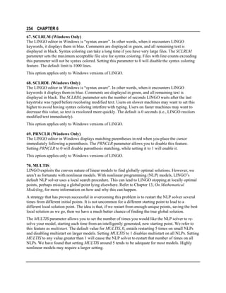 254 CHAPTER 6
67. SCLRLM (Windows Only)
The LINGO editor in Windows is “syntax aware”. In other words, when it encounters LINGO
keywords, it displays them in blue. Comments are displayed in green, and all remaining text is
displayed in black. Syntax coloring can take a long time if you have very large files. The SCLRLM
parameter sets the maximum acceptable file size for syntax coloring. Files with line counts exceeding
this parameter will not be syntax colored. Setting this parameter to 0 will disable the syntax coloring
feature. The default limit is 1000 lines.
This option applies only to Windows versions of LINGO.
68. SCLRDL (Windows Only)
The LINGO editor in Windows is “syntax aware”. In other words, when it encounters LINGO
keywords it displays them in blue. Comments are displayed in green, and all remaining text is
displayed in black. The SCLRDL parameter sets the number of seconds LINGO waits after the last
keystroke was typed before recoloring modified text. Users on slower machines may want to set this
higher to avoid having syntax coloring interfere with typing. Users on faster machines may want to
decrease this value, so text is recolored more quickly. The default is 0 seconds (i.e., LINGO recolors
modified text immediately).
This option applies only to Windows versions of LINGO.
69. PRNCLR (Windows Only)
The LINGO editor in Windows displays matching parentheses in red when you place the cursor
immediately following a parenthesis. The PRNCLR parameter allows you to disable this feature.
Setting PRNCLR to 0 will disable parenthesis matching, while setting it to 1 will enable it.
This option applies only to Windows versions of LINGO.
70. MULTIS
LINGO exploits the convex nature of linear models to find globally optimal solutions. However, we
aren’t as fortunate with nonlinear models. With nonlinear programming (NLP) models, LINGO’s
default NLP solver uses a local search procedure. This can lead to LINGO stopping at locally optimal
points, perhaps missing a global point lying elsewhere. Refer to Chapter 13, On Mathematical
Modeling, for more information on how and why this can happen.
A strategy that has proven successful in overcoming this problem is to restart the NLP solver several
times from different initial points. It is not uncommon for a different starting point to lead to a
different local solution point. The idea is that, if we restart from enough unique points, saving the best
local solution as we go, then we have a much better chance of finding the true global solution.
The MULTIS parameter allows you to set the number of times you would like the NLP solver to resolve your model, starting each time from an intelligently generated, new starting point. We refer to
this feature as multistart. The default value for MULTIS, 0, entails restarting 5 times on small NLPs
and disabling multistart on larger models. Setting MULTIS to 1 disables multistart on all NLPs. Setting
MULTIS to any value greater than 1 will cause the NLP solver to restart that number of times on all
NLPs. We have found that setting MULTIS around 5 tends to be adequate for most models. Highly
nonlinear models may require a larger setting.

 
