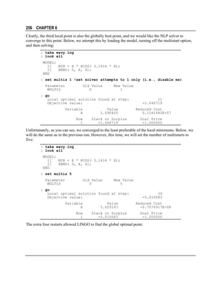 256 CHAPTER 6
Clearly, the third local point is also the globally best point, and we would like the NLP solver to
converge to this point. Below, we attempt this by loading the model, turning off the multistart option,
and then solving:
: take wavy.lng
: look all
MODEL:
1]
MIN = X * @COS( 3.1416 * X);
2]
@BND( 0, X, 6);
END
: set multis 1 !set solver attempts to 1 only (i.e., disable ms)
Parameter
MULTIS

Old Value
0

New Value
1

: go
Local optimal solution found at step:
Objective value:
Variable
X
Row
1

Value
1.090405
Slack or Surplus
-1.046719

11
-1.046719
Reduced Cost
0.1181082E-07
Dual Price
-1.000000

Unfortunately, as you can see, we converged to the least preferable of the local minimums. Below, we
will do the same as in the previous run. However, this time, we will set the number of multistarts to
five:
: take wavy.lng
: look all
MODEL:
1]
MIN = X * @COS( 3.1416 * X);
2]
@BND( 0, X, 6);
END
: set multis 5
Parameter
MULTIS

Old Value
0

New Value
5

: go
Local optimal solution found at step:
Objective value:
Variable
X
Row
1

Value
5.020143
Slack or Surplus
-5.010083

39
-5.010083
Reduced Cost
-0.7076917E-08
Dual Price
-1.000000

The extra four restarts allowed LINGO to find the global optimal point.

 