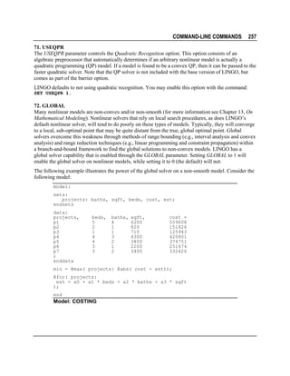 COMMAND-LINE COMMANDS

257

71. USEQPR
The USEQPR parameter controls the Quadratic Recognition option. This option consists of an
algebraic preprocessor that automatically determines if an arbitrary nonlinear model is actually a
quadratic programming (QP) model. If a model is found to be a convex QP, then it can be passed to the
faster quadratic solver. Note that the QP solver is not included with the base version of LINGO, but
comes as part of the barrier option.
LINGO defaults to not using quadratic recognition. You may enable this option with the command:
SET USEQPR 1.

72. GLOBAL
Many nonlinear models are non-convex and/or non-smooth (for more information see Chapter 13, On
Mathematical Modeling). Nonlinear solvers that rely on local search procedures, as does LINGO’s
default nonlinear solver, will tend to do poorly on these types of models. Typically, they will converge
to a local, sub-optimal point that may be quite distant from the true, global optimal point. Global
solvers overcome this weakness through methods of range bounding (e.g., interval analysis and convex
analysis) and range reduction techniques (e.g., linear programming and constraint propagation) within
a branch-and-bound framework to find the global solutions to non-convex models. LINGO has a
global solver capability that is enabled through the GLOBAL parameter. Setting GLOBAL to 1 will
enable the global solver on nonlinear models, while setting it to 0 (the default) will not.
The following example illustrates the power of the global solver on a non-smooth model. Consider the
following model:
model:
sets:
projects: baths, sqft, beds, cost, est;
endsets
data:
projects,
p1
p2
p3
p4
p5
p6
p7
;
enddata

beds,
5
2
1
4
4
3
3

baths,
4
1
1
3
2
1
2

sqft,
6200
820
710
4300
3800
2200
3400

cost =
559608
151826
125943
420801
374751
251674
332426

min = @max( projects: @abs( cost - est));
@for( projects:
est = a0 + a1 * beds + a2 * baths + a3 * sqft
);
end

Model: COSTING

 