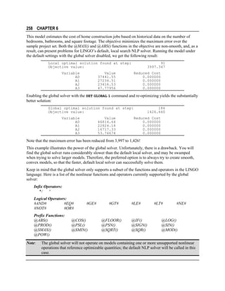 258 CHAPTER 6
This model estimates the cost of home construction jobs based on historical data on the number of
bedrooms, bathrooms, and square footage. The objective minimizes the maximum error over the
sample project set. Both the @MAX() and @ABS() functions in the objective are non-smooth, and, as a
result, can present problems for LINGO’s default, local search NLP solver. Running the model under
the default settings with the global solver disabled, we get the following result:
Local optimal solution found at step:
Objective value:
Variable
A0
A1
A2
A3

Value
37441.55
27234.51
23416.53
47.77956

91
3997.347
Reduced Cost
0.000000
0.000000
0.000000
0.000000

Enabling the global solver with the SET GLOBAL 1 command and re-optimizing yields the substantially
better solution:
Global optimal solution found at step:
Objective value:
Variable
A0
A1
A2
A3

Value
46814.64
22824.18
16717.33
53.74674

186
1426.660
Reduced Cost
0.000000
0.000000
0.000000
0.000000

Note that the maximum error has been reduced from 3,997 to 1,426!
This example illustrates the power of the global solver. Unfortunately, there is a drawback. You will
find the global solver runs considerably slower than the default local solver, and may be swamped
when trying to solve larger models. Therefore, the preferred option is to always try to create smooth,
convex models, so that the faster, default local solver can successfully solve them.
Keep in mind that the global solver only supports a subset of the functions and operators in the LINGO
language. Here is a list of the nonlinear functions and operators currently supported by the global
solver:
Infix Operators:
*/
^
Logical Operators:
#AND#
#EQ#
#NOT#
#OR#
Prefix Functions:
@ABS()
@PROD()
@SMAX()
@POW()
Note:

#GE#

@COS()
@PSL()
@SMIN()

#GT#

@FLOOR()
@PSN()
@SQRT()

#LE#

@IF()
@SIGN()
@SQR()

#LT#

#NE#

@LOG()
@SIN()
@MOD()

The global solver will not operate on models containing one or more unsupported nonlinear
operations that reference optimizable quantities; the default NLP solver will be called in this
case.

 