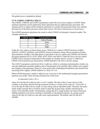 COMMAND-LINE COMMANDS

259

The global solver is disabled by default.
73-75. LNRISE, LNBIGM, LNDLTA
The LNRISE, LNBIGM, and LNDLTA parameters control the linearization option in LINGO. Many
nonlinear operations can be replaced by linear operations that are mathematically equivalent. The
ultimate goal is to replace all the nonlinear operations in a model with equivalent linear ones, thereby
allowing use of the faster and more robust linear solvers. We refer to this process as linearization.
The LNRISE parameter determines the extent to which LINGO will attempt to linearize models. The
available options are:
LNRISE Setting
0
1
2
3

Linearization Level
Solver Decides
None
Low
High

Under the None option, no linearization occurs. With the Low option, LINGO linearizes @ABS(),
@MAX(), @MIN(), @SMAX(), and @SMIN() function references along with any products of binary
and continuous variables. The High option is equivalent to the Low option, plus LINGO will linearize
all logical operators (#LT#, #LE#, #EQ#, #GT#, #GE#, and #NE#). Under the Solver Decides option,
LINGO will do maximum linearization if the number of variables doesn’t exceed 12. Otherwise,
LINGO will not perform any linearization. LINGO defaults to the Solver Decides setting.
The LNDLTA parameter controls the Delta Coefficient, which is a tolerance indicating how closely you
want the additional constraints added as part of linearization to be satisfied. Most models won’t require
any changes to this parameter. However, some numerically challenging formulations may benefit from
increasing Delta slightly. LINGO defaults to a Delta of 1.e-6.
When LINGO linearizes a model, it adds forcing constraints to the mathematical program generated to
optimize your model. These forcing constraints are of the form:
f( Adjustable Cells) ≤ M • y
where M is the Big M Coefficient and y is a 0/1 variable. The idea is that, if some activity in the
variables is occurring, then the forcing constraint will drive y to take on the value of 1. Given this, if
we set the Big M value to be too small, we may end up with an infeasible model. Therefore, the astute
reader might conclude that it would be smart to make Big M quite large, thereby minimizing the
chance of an infeasible model. Unfortunately, setting Big M to a large number can lead to numerical
stability problems in the solver resulting in infeasible or sub-optimal solutions. So, getting a good
value for the Big M Coefficient may take some experimentation. The default value for Big M is
100,000.

 