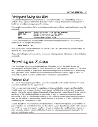 GETTING STARTED

17

Printing and Saving Your Work
For command-line (non-Windows) versions of LINGO, the DIVERT file command may be used to
send all LINGO reports to a file rather than to the screen. You may then route this file to a printer or
load it into a word processing program for printing.
For example, to create a text file for printing that contains a copy of your model and solution, issue the
commands:
DIVERT MYFILE
LOOK ALL
GO
RVRT

!Opens an output file called MYFILE;
!Sends formulation to the file;
!Sends solution to the file;
!Closes down output file;

To save your model to disk, issue the SAVE command followed by the name of a file to store your
model under. For example, the command:
SAVE MYFILE.LNG

saves a copy of the current model to the file titled MYFILE.LNG. The model may be retrieved for use
later with the TAKE command.
Please refer to Chapter 6, Command-line Commands, for more detailed information on these and other
commands.

Examining the Solution
First, the solution report tells us that LINGO took 2 iterations to solve the model. Second, the
maximum profit attainable is $14,500. Third, the quantities of each computer to produce, STANDARD
and TURBO, are 100 and 30, respectively. What’s interesting to note is we make less of the relatively
more “profitable” Turbo computer due to its more intensive use of our limited supply of labor. The
Reduced Costs, Slack or Surplus, and Dual Price columns are explained below.

Reduced Cost
In a LINGO solution report, you’ll find a reduced cost figure for each variable. There are two valid,
equivalent interpretations of a reduced cost.
First, you may interpret a variable’s reduced cost as the amount that the objective coefficient of the
variable would have to improve before it would become profitable to give the variable in question a
positive value in the optimal solution. For example, if a variable had a reduced cost of 10, the objective
coefficient of that variable would have to increase by 10 units in a maximization problem and/or
decrease by 10 units in a minimization problem for the variable to become an attractive alternative to
enter into the solution. A variable in the optimal solution, as in the case of STANDARD or TURBO,
automatically has a reduced cost of zero.
Second, the reduced cost of a variable may be interpreted as the amount of penalty you would have to
pay to introduce one unit of that variable into the solution. Again, if you have a variable with a reduced
cost of 10, you would have to pay a penalty of 10 units to introduce the variable into the solution. In
other words, the objective value would fall by 10 units in a maximization model or increase by 10
units in a minimization model.

 
