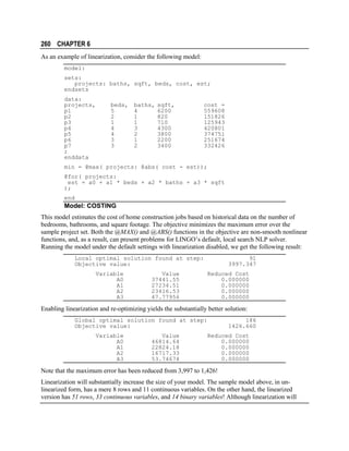 260 CHAPTER 6
As an example of linearization, consider the following model:
model:
sets:
projects: baths, sqft, beds, cost, est;
endsets
data:
projects,
p1
p2
p3
p4
p5
p6
p7
;
enddata

beds,
5
2
1
4
4
3
3

baths,
4
1
1
3
2
1
2

sqft,
6200
820
710
4300
3800
2200
3400

cost =
559608
151826
125943
420801
374751
251674
332426

min = @max( projects: @abs( cost - est));
@for( projects:
est = a0 + a1 * beds + a2 * baths + a3 * sqft
);
end

Model: COSTING
This model estimates the cost of home construction jobs based on historical data on the number of
bedrooms, bathrooms, and square footage. The objective minimizes the maximum error over the
sample project set. Both the @MAX() and @ABS() functions in the objective are non-smooth nonlinear
functions, and, as a result, can present problems for LINGO’s default, local search NLP solver.
Running the model under the default settings with linearization disabled, we get the following result:
Local optimal solution found at step:
Objective value:
Variable
A0
A1
A2
A3

Value
37441.55
27234.51
23416.53
47.77956

91
3997.347
Reduced Cost
0.000000
0.000000
0.000000
0.000000

Enabling linearization and re-optimizing yields the substantially better solution:
Global optimal solution found at step:
Objective value:
Variable
A0
A1
A2
A3

Value
46814.64
22824.18
16717.33
53.74674

186
1426.660
Reduced Cost
0.000000
0.000000
0.000000
0.000000

Note that the maximum error has been reduced from 3,997 to 1,426!
Linearization will substantially increase the size of your model. The sample model above, in unlinearized form, has a mere 8 rows and 11 continuous variables. On the other hand, the linearized
version has 51 rows, 33 continuous variables, and 14 binary variables! Although linearization will

 