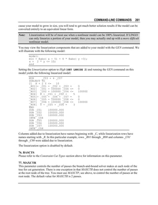 COMMAND-LINE COMMANDS

261

cause your model to grow in size, you will tend to get much better solution results if the model can be
converted entirely to an equivalent linear form.
Note:

Linearization will be of most use when a nonlinear model can be 100% linearized. If LINGO
can only linearize a portion of your model, then you may actually end up with a more difficult
nonlinear model.

You may view the linearization components that are added to your model with the GEN command. We
will illustrate with the following model:
model:
min = @abs( x - 5) + 4 * @abs( y -3);
x + 2 * y <= 10;
end

Setting the Linearization option to High (SET LNRISE 2) and running the GEN command on this
model yields the following linearized model:
MIN
_C03 + 4 _C07
SUBJECT TO
2] X + 2 Y <=
10
_R01]- _C01 - _C02 + _C03
_R02] _C01 - 100000 _C04
_R03] _C02 + 100000 _C04
_R04] X - _C01 + _C02 =
_R05]- _C05 - _C06 + _C07
_R06] _C05 - 100000 _C08
_R07] _C06 + 100000 _C08
_R08] Y - _C05 + _C06 =
END
SUB _C01
100000.000
SUB _C02
100000.000
SUB _C03
100000.000
INTE _C04
SUB _C05
100000.000
SUB _C06
100000.000
SUB _C07
100000.000
INTE _C08

=
<=
<=

0
0
100000
5

=
<=
<=

0
0
100000
3

Columns added due to linearization have names beginning with _C, while linearization rows have
names starting with _R. In this particular example, rows _R01 through _R08 and columns _C01
through _C08 were added due to linearization.
The linearization option is disabled by default.
76. BASCTS
Please refer to the Constraint Cut Types section above for information on this parameter.
77. MAXCTR
This parameter controls the number of passes the branch-and-bound solver makes at each node of the
tree for cut generation. There is one exception in that MAXCTR does not control the number of passes
at the root node of the tree. You must use MAXCTP, see above, to control the number of passes at the
root node. The default value for MAXCTR is 2 passes.

 