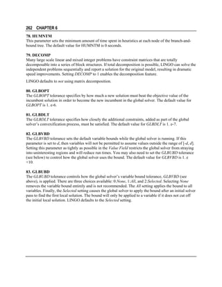 262 CHAPTER 6
78. HUMNTM
This parameter sets the minimum amount of time spent in heuristics at each node of the branch-andbound tree. The default value for HUMNTM is 0 seconds.
79. DECOMP
Many large scale linear and mixed integer problems have constraint matrices that are totally
decomposable into a series of block structures. If total decomposition is possible, LINGO can solve the
independent problems sequentially and report a solution for the original model, resulting in dramatic
speed improvements. Setting DECOMP to 1 enables the decomposition feature.
LINGO defaults to not using matrix decomposition.
80. GLBOPT
The GLBOPT tolerance specifies by how much a new solution must beat the objective value of the
incumbent solution in order to become the new incumbent in the global solver. The default value for
GLBOPT is 1. e-6.
81. GLBDLT
The GLBDLT tolerance specifies how closely the additional constraints, added as part of the global
solver’s convexification process, must be satisfied. The default value for GLBDLT is 1. e-7.
82. GLBVBD
The GLBVBD tolerance sets the default variable bounds while the global solver is running. If this
parameter is set to d, then variables will not be permitted to assume values outside the range of [-d, d].
Setting this parameter as tightly as possible in the Value Field restricts the global solver from straying
into uninteresting regions and will reduce run times. You may also need to set the GLBUBD tolerance
(see below) to control how the global solver uses the bound. The default value for GLBVBD is 1. e
+10.
83. GLBUBD
The GLBUBD tolerance controls how the global solver’s variable bound tolerance, GLBVBD (see
above), is applied. There are three choices available: 0:None, 1:All, and 2:Selected. Selecting None
removes the variable bound entirely and is not recommended. The All setting applies the bound to all
variables. Finally, the Selected setting causes the global solver to apply the bound after an initial solver
pass to find the first local solution. The bound will only be applied to a variable if it does not cut off
the initial local solution. LINGO defaults to the Selected setting.

 