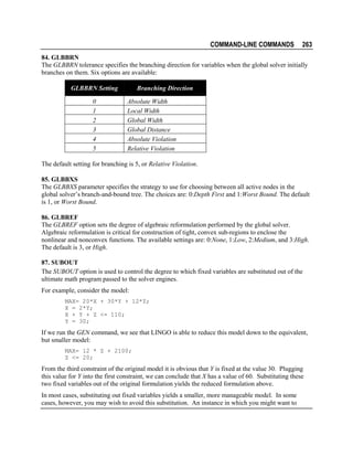 COMMAND-LINE COMMANDS

263

84. GLBBRN
The GLBBRN tolerance specifies the branching direction for variables when the global solver initially
branches on them. Six options are available:
GLBBRN Setting
0
1
2
3
4
5

Branching Direction
Absolute Width
Local Width
Global Width
Global Distance
Absolute Violation
Relative Violation

The default setting for branching is 5, or Relative Violation.
85. GLBBXS
The GLBBXS parameter specifies the strategy to use for choosing between all active nodes in the
global solver’s branch-and-bound tree. The choices are: 0:Depth First and 1:Worst Bound. The default
is 1, or Worst Bound.
86. GLBREF
The GLBREF option sets the degree of algebraic reformulation performed by the global solver.
Algebraic reformulation is critical for construction of tight, convex sub-regions to enclose the
nonlinear and nonconvex functions. The available settings are: 0:None, 1:Low, 2:Medium, and 3:High.
The default is 3, or High.
87. SUBOUT
The SUBOUT option is used to control the degree to which fixed variables are substituted out of the
ultimate math program passed to the solver engines.
For example, consider the model:
MAX= 20*X + 30*Y + 12*Z;
X = 2*Y;
X + Y + Z <= 110;
Y = 30;

If we run the GEN command, we see that LINGO is able to reduce this model down to the equivalent,
but smaller model:
MAX= 12 * Z + 2100;
Z <= 20;

From the third constraint of the original model it is obvious that Y is fixed at the value 30. Plugging
this value for Y into the first constraint, we can conclude that X has a value of 60. Substituting these
two fixed variables out of the original formulation yields the reduced formulation above.
In most cases, substituting out fixed variables yields a smaller, more manageable model. In some
cases, however, you may wish to avoid this substitution. An instance in which you might want to

 