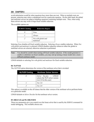 264 CHAPTER 6
avoid substitution would be when equations have more than one root. When m multiple roots are
present, reduction may select a suboptimal root for a particular equation. On the other hand, the global
and multistart solvers are adept at handling equations containing multiple roots. Thus, when using
these solvers one may wish to forgo fixed variable reduction.
The available options are:
SUBOUT Setting

Reduction Degree

0

None

1

Always

2

Not with global and
multistart

Selecting None disables all fixed variable reduction. Selecting Always enables reduction. When Not
with global and multistart is selected, LINGO disables reduction whenever either the global or
multistart solvers are selected, otherwise reduction is performed.
Note:

You should be careful when turning off fixed variable reduction. If the model generator is
unable to substitute out fixed variables, you may end up turning a linear model into a more
difficult nonlinear model.

LINGO defaults to selecting Not with global and multistart for fixed variable reduction.
88. NLPVER
The NLPVER option determines the version of the nonlinear solver that is invoked:
NLPVER Setting

Nonlinear Solver Version

0

Solver Decides — LINGO
selects the NLP solver version
(ver 2.0 in this case)

1

Ver 1.0

2

Ver 2.0

This option is available on the off chance that the older version of the nonlinear solver performs better
on a particular model.
LINGO defaults to Solver Decides for the nonlinear solver version.
89. DBGCLD and 90. DBGWRM
These two parameters give you control over the linear solver that is used by the DEBUG command for
model debugging. The available choices are:

 