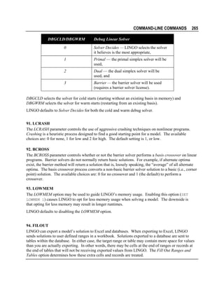 COMMAND-LINE COMMANDS
DBGCLD/DBGWRM

265

Debug Linear Solver

0

Solver Decides — LINGO selects the solver
it believes is the most appropriate,

1

Primal — the primal simplex solver will be
used,

2

Dual — the dual simplex solver will be
used, and

3

Barrier — the barrier solver will be used
(requires a barrier solver license).

DBGCLD selects the solver for cold starts (starting without an existing basis in memory) and
DBGWRM selects the solver for warm starts (restarting from an existing basis).
LINGO defaults to Solver Decides for both the cold and warm debug solver.
91. LCRASH
The LCRASH parameter controls the use of aggressive crashing techniques on nonlinear programs.
Crashing is a heuristic process designed to find a good starting point for a model. The available
choices are: 0 for none, 1 for low and 2 for high. The default setting is 1, or low.
92. BCROSS
The BCROSS parameter controls whether or not the barrier solver performs a basis crossover on linear
programs. Barrier solvers do not normally return basic solutions. For example, if alternate optima
exist, the barrier method will return a solution that is, loosely speaking, the “average” of all alternate
optima. The basis crossover process converts a non-basic barrier solver solution to a basic (i.e., corner
point) solution. The available choices are: 0 for no crossover and 1 (the default) to perform a
crossover.
93. LOWMEM
The LOWMEM option may be used to guide LINGO’s memory usage. Enabling this option (SET
LOWMEM 1) causes LINGO to opt for less memory usage when solving a model. The downside is
that opting for less memory may result in longer runtimes.
LINGO defaults to disabling the LOWMEM option.
94. FILOUT
LINGO can export a model’s solution to Excel and databases. When exporting to Excel, LINGO
sends solutions to user defined ranges in a workbook. Solutions exported to a database are sent to
tables within the database. In either case, the target range or table may contain more space for values
than you are actually exporting. In other words, there may be cells at the end of ranges or records at
the end of tables that will not be receiving exported values from LINGO. The Fill Out Ranges and
Tables option determines how these extra cells and records are treated.

 