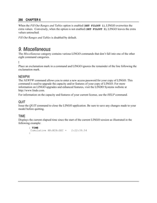 266 CHAPTER 6
When the Fill Out Ranges and Tables option is enabled (SET FILOUT 1), LINGO overwrites the
extra values. Conversely, when the option is not enabled (SET FILOUT 0), LINGO leaves the extra
values untouched.
Fill Out Ranges and Tables is disabled by default.

9. Miscellaneous
The Miscellaneous category contains various LINGO commands that don’t fall into one of the other
eight command categories.

!
Place an exclamation mark in a command and LINGO ignores the remainder of the line following the
exclamation mark.

NEWPW
The NEWPW command allows you to enter a new access password for your copy of LINGO. This
command is used to upgrade the capacity and/or features of your copy of LINGO. For more
information on LINGO upgrades and enhanced features, visit the LINDO Systems website at
http://www.lindo.com.
For information on the capacity and features of your current license, use the HELP command.

QUIT
Issue the QUIT command to close the LINGO application. Be sure to save any changes made to your
model before quitting.

TIME
Displays the current elapsed time since the start of the current LINGO session as illustrated in the
following example:
: TIME
Cumulative HR:MIN:SEC =
:

2:22:39.54

 