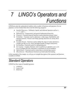 7 LINGO’s Operators and
Functions
LINGO provides the mathematical modeler with a number of functions and operators. For our
purposes, we have broken them down into the following categories:
♦
♦
♦
♦
♦
♦
♦
♦
♦

Standard Operators - Arithmetic, logical, and relational operators such as +,
-, =, >=, and <=.
Mathematical - Trigonometric and general mathematical functions.
Financial - Common financial functions used to determine present values.
Probability - Functions used to determine a wide range of probability and
statistical answers. Poisson and Erlang queuing functions are among those
provided.
Variable Domain - Functions used to define the range of values (domain) a
variable can take on (e.g., lower and upper bounds or integer restrictions).
Set Handling - Functions useful for manipulating sets.
Set Looping - Looping functions used to perform an operation over a set
(e.g., to compute the sum, maximum, or minimum of a set of numbers).
Import/Export - Functions used to create links to external data sources.
Miscellaneous - Miscellaneous functions are listed under this heading.

In the remainder of this chapter, we will give an in-depth description of the operators and functions
available in LINGO.

Standard Operators
LINGO has three types of standard operators:
1.
2.
3.

Arithmetic,
Logical, and
Relational.

267

 