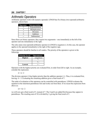268 CHAPTER 7

Arithmetic Operators
Arithmetic operators work with numeric operands. LINGO has five binary (two-operand) arithmetic
operators, shown here:
Operator
^
*
/
+
-

Interpretation
Exponentiation
Multiplication
Division
Addition
Subtraction

Since these are binary operators, they require two arguments—one immediately to the left of the
operator and one immediately to the right.
The only unary (one-operand) arithmetic operator in LINGO is negation (-). In this case, the operator
applies to the operand immediately to the right of the negation sign.
These operators should be familiar to all readers. The priority of the operators is given in the
following:
Priority Level
Highest

Lowest

Operator(s)
- (negation)
^
*/
+-

Operators with the highest priority are evaluated first, in order from left to right. As an example,
consider the expression:
4+6/2
The division operator (/) has higher priority than the addition operator (+). Thus, it is evaluated first,
leaving: 4 + 3. Evaluating the remaining addition gives a final result of 7.
The order of evaluation of the operators can be controlled with parentheses. LINGO evaluates the
equation in the innermost parentheses first and works out from there. If we recast the expression from
above as:
(4 + 6) / 2
we will now get a final result of 5, instead of 7. The 4 and 6 are added first because they appear in
parentheses. The resulting sum of 10 is divided by 2, giving the final result of 5.

 