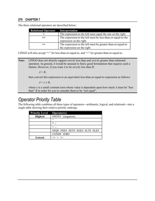 270 CHAPTER 7
The three relational operators are described below:
Relational Operator
=
<=
>=

Interpretation
The expression to the left must equal the one on the right.
The expression to the left must be less-than-or-equal-to the
expression on the right
The expression to the left must be greater-than-or-equal-to
the expression on the right

LINGO will also accept “<” for less-than-or-equal-to, and “>” for greater-than-or-equal-to.
Note:

LINGO does not directly support strictly less than and strictly greater than relational
operators. In general, it would be unusual to find a good formulation that requires such a
feature. However, if you want A to be strictly less than B:
A < B,
then convert this expression to an equivalent less-than-or-equal-to expression as follows:
A + e ≤ B,
where e is a small constant term whose value is dependent upon how much A must be “less
than” B in order for you to consider them to be “not equal”.

Operator Priority Table
The following table combines all three types of operatorsarithmetic, logical, and relationalinto a
single table showing their relative priority rankings.
Priority Level
Highest

Lowest

Operator(s)
#NOT# -(negation)
^
* /
+ #EQ# #NE# #GT# #GE# #LT# #LE#
#AND# #OR#
<= = >=

 