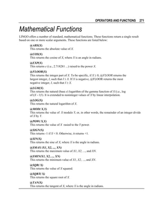 OPERATORS AND FUNCTIONS

271

Mathematical Functions
LINGO offers a number of standard, mathematical functions. These functions return a single result
based on one or more scalar arguments. These functions are listed below:
@ABS(X)
This returns the absolute value of X.
@COS(X)
This returns the cosine of X, where X is an angle in radians.
@EXP(X)
This returns e (i.e., 2.718281 ...) raised to the power X.
@FLOOR(X)
This returns the integer part of X. To be specific, if X ≥ 0, @FLOOR returns the
largest integer, I, such that I ≤ X. If X is negative, @FLOOR returns the most
negative integer, I, such that I ≥ X.
@LGM(X)
This returns the natural (base e) logarithm of the gamma function of X (i.e., log
of (X - 1)!). It is extended to noninteger values of X by linear interpolation.
@LOG(X)
This returns the natural logarithm of X.
@MOD( X,Y)
This returns the value of X modulo Y, or, in other words, the remainder of an integer divide
of X by Y.
@POW( X,Y)
This returns the value of X rasied to the Y power.
@SIGN(X)
This returns -1 if X < 0. Otherwise, it returns +1.
@SIN(X)
This returns the sine of X, where X is the angle in radians.
@SMAX (X1, X2, ..., XN)
This returns the maximum value of X1, X2, ..., and XN.
@SMIN(X1, X2, ..., XN)
This returns the minimum value of X1, X2, ..., and XN.
@SQR( X)
This returns the value of X squared.
@SQRT( X)
This returns the square root of X.
@TAN(X)
This returns the tangent of X, where X is the angle in radians.

 