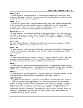 OPERATORS AND FUNCTIONS

273

@PFD(N, D, X)
This is the cumulative distribution function for the F distribution with N degrees of freedom in the
numerator and D degrees of freedom in the denominator. It returns the probability that an observation
from this distribution is less-than-or-equal-to X.
@PFS(A, X, C)
This returns the expected number of customers waiting for or under repair in a finite source Poisson
service system with X servers in parallel, C customers, and a limiting load A. It is extended to
noninteger values of X and C by linear interpolation. A, the limiting load, is the number of customers
multiplied by the mean service time divided by the mean repair time.
@PHG(POP, G, N, X)
This is the cumulative hypergeometric probability. It returns the probability that X or fewer items in
the sample are good, given a sample without replacement of N items from a population of size POP
where G items in the population are good. It is extended to noninteger values of POP, G, N, and X by
linear interpolation.
@PPL(A, X)
This is the linear loss function for the Poisson distribution. It returns the expected value of MAX(0,
Z-X), where Z is a Poisson random variable with mean value A.
@PPS(A, X)
This is the cumulative Poisson probability distribution. It returns the probability that a Poisson random
variable, with mean value A, is less-than-or-equal-to X. It is extended to noninteger values of X by
linear interpolation.
@PSL(X)
This is the unit normal linear loss function. It returns the expected value of MAX(0, Z-X), where Z is a
standard normal random variable. In inventory modeling, @PSL(X) is the expected amount that
demand exceeds a level X, if demand has a standard normal distribution.
@PSN(X)
This is the cumulative standard normal probability distribution. A standard normal random variable
has mean 0.0 and standard deviation 1.0 (the bell curve, centered on the origin). The value returned by
@PSN is the area under the curve to the left of the point on the ordinate indicated by X.
@PTD(N, X)
This is the cumulative distribution function for the t distribution with N degrees of freedom. It returns
the probability that an observation from this distribution is less-than-or-equal-to X.
@QRAND(SEED)
The @QRAND function produces a sequence of “quasi-random” uniform numbers in the interval (0,
1). @QRAND is only permitted in a data section. It will fill an entire attribute with quasi-random
numbers. Generally, you will be filling two-dimensional tables with, say, m rows and n variables. m
represents the number of scenarios, or experiments, you want to run. n represents the number of
random variables you need for each scenario or experiment. Within a row, the numbers are
independently distributed. Among rows, the numbers are “super uniformly” distributed. That is, the
numbers are more uniformly distributed than you would expect by chance. These numbers are
generated by a form of “stratified sampling”.

 