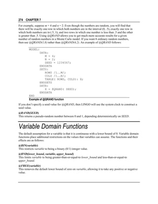 274 CHAPTER 7
For example, suppose m = 4 and n = 2. Even though the numbers are random, you will find that
there will be exactly one row in which both numbers are in the interval (0, .5), exactly one row in
which both numbers are in (.5, 1), and two rows in which one number is less than .5 and the other
is greater than .5. Using @QRAND allows you to get much more accurate results for a given
number of random numbers in a Monte Carlo model. If you want 8 ordinary random numbers,
then use @QRAND(1,8) rather than @QRAND(4,2). An example of @QRAND follows:
MODEL:
DATA:
M = 4;
N = 2;
SEED = 1234567;
ENDDATA
SETS:
ROWS /1..M/;
COLS /1..N/;
TABLE( ROWS, COLS): X;
ENDSETS
DATA:
X = @QRAND( SEED);
ENDDATA
END
Example of @QRAND function
If you don’t specify a seed value for @QRAND, then LINGO will use the system clock to construct a
seed value.
@RAND(SEED)
This returns a pseudo-random number between 0 and 1, depending deterministically on SEED.

Variable Domain Functions
The default assumption for a variable is that it is continuous with a lower bound of 0. Variable domain
functions place additional restrictions on the values that variables can assume. The functions and their
effects are as follows:
@BIN(variable)
This restricts variable to being a binary (0/1) integer value.
@BND(lower_bound, variable, upper_bound)
This limits variable to being greater-than-or-equal-to lower_bound and less-than-or-equal-to
upper_bound.
@FREE(variable)
This removes the default lower bound of zero on variable, allowing it to take any positive or negative
value.

 