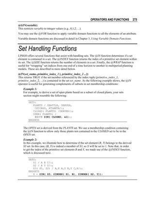 OPERATORS AND FUNCTIONS

275

@GIN(variable)
This restricts variable to integer values (e.g., 0,1,2, ...).
You may use the @FOR function to apply variable domain functions to all the elements of an attribute.
Variable domain functions are discussed in detail in Chapter 3, Using Variable Domain Functions.

Set Handling Functions
LINGO offers several functions that assist with handling sets. The @IN function determines if a set
element is contained in a set. The @INDEX function returns the index of a primitive set element within
its set. The @SIZE function returns the number of elements in a set. Finally, the @WRAP function is
useful for “wrapping” set indices from one end of a time horizon to another in multiperiod planning
models. These are described in more detail below.
@IN(set_name, primitive_index_1 [, primitive_index_2 ...])
This returns TRUE if the set member referenced by the index tuple (primitive_index_1,
primitive_index_2, ...) is contained in the set set_name. As the following example shows, the @IN
operator is useful for generating complements of subsets in set membership conditions:
Example 1:
For example, to derive a set of open plants based on a subset of closed plants, your sets
section might resemble the following:
SETS:
PLANTS / SEATTLE, DENVER,
CHICAGO, ATLANTA/:;
CLOSED( PLANTS) /DENVER/:;
OPEN( PLANTS) |
#NOT# @IN( CLOSED, &1):;
ENDSETS

The OPEN set is derived from the PLANTS set. We use a membership condition containing
the @IN function to allow only those plants not contained in the CLOSED set to be in the
OPEN set.
Example 2:
In this example, we illustrate how to determine if the set element (B, Y) belongs to the derived
S3 set. In this case, (B, Y) is indeed a member of S3, so X will be set to 1. Note that, in order
to get the index of the primitive set elements B and Y, we made use of the @INDEX function,
which is discussed next.
SETS:
S1 / A B C/:;
S2 / X Y Z/:;
S3( S1, S2) / A,X A,Z B,Y C,X/:;
ENDSETS
X = @IN( S3, @INDEX( S1, B), @INDEX( S2, Y));

 
