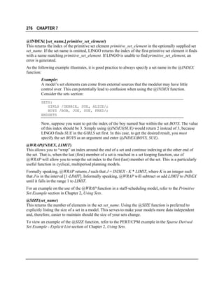 276 CHAPTER 7
@INDEX( [set_name,] primitive_set_element)
This returns the index of the primitive set element primitive_set_element in the optionally supplied set
set_name. If the set name is omitted, LINGO returns the index of the first primitive set element it finds
with a name matching primitive_set_element. If LINGO is unable to find primitive_set_element, an
error is generated.
As the following example illustrates, it is good practice to always specify a set name in the @INDEX
function:
Example:
A model’s set elements can come from external sources that the modeler may have little
control over. This can potentially lead to confusion when using the @INDEX function.
Consider the sets section:
SETS:
GIRLS /DEBBIE, SUE, ALICE/;
BOYS /BOB, JOE, SUE, FRED/;
ENDSETS

Now, suppose you want to get the index of the boy named Sue within the set BOYS. The value
of this index should be 3. Simply using @INDEX(SUE) would return 2 instead of 3, because
LINGO finds SUE in the GIRLS set first. In this case, to get the desired result, you must
specify the set BOYS as an argument and enter @INDEX(BOYS, SUE).
@WRAP(INDEX, LIMIT)
This allows you to “wrap” an index around the end of a set and continue indexing at the other end of
the set. That is, when the last (first) member of a set is reached in a set looping function, use of
@WRAP will allow you to wrap the set index to the first (last) member of the set. This is a particularly
useful function in cyclical, multiperiod planning models.
Formally speaking, @WRAP returns J such that J = INDEX - K * LIMIT, where K is an integer such
that J is in the interval [1-LIMIT]. Informally speaking, @WRAP will subtract or add LIMIT to INDEX
until it falls in the range 1 to LIMIT.
For an example on the use of the @WRAP function in a staff-scheduling model, refer to the Primitive
Set Example section in Chapter 2, Using Sets.
@SIZE(set_name)
This returns the number of elements in the set set_name. Using the @SIZE function is preferred to
explicitly listing the size of a set in a model. This serves to make your models more data independent
and, therefore, easier to maintain should the size of your sets change.
To view an example of the @SIZE function, refer to the PERT/CPM example in the Sparse Derived
Set Example - Explicit List section of Chapter 2, Using Sets.

 