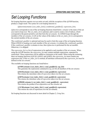OPERATORS AND FUNCTIONS

277

Set Looping Functions
Set looping functions operate over an entire set and, with the exception of the @FOR function,
produce a single result. The syntax for a set looping function is:
@function(setname [ (set_index_list) [ | conditional_qualifier]] : expression_list);
@function corresponds to one of the set looping functions listed below. setname is the name of the set
you want to loop over. The set_index_list is optional, and is used to create a list of indices, which
correspond to the parent primitive sets that form the set setname. As LINGO loops through the
members of the set setname, it will set the values of the indices in the set_index_list to correspond to
the current member of the set setname.
The conditional_qualifier is optional and may be used to limit the scope of the set looping function.
When LINGO is looping over each member of the set setname, it evaluates the conditional_qualifier.
If the conditional_qualifier evaluates to true, then @function is performed for the set member.
Otherwise, it is skipped.
The expression_list is a list of expressions to be applied to each member of the set setname. When
using the @FOR function, the expression_list may contain multiple expressions, separated by
semicolons. These expressions will be added as constraints to the model. When using the remaining
three set looping functions (@SUM, @MAX, and @MIN), the expression_list must contain one
expression only. If the set_index_list is omitted, all attributes referenced in the expression_list must be
defined on the set setname.
The available set looping functions are listed below:
@FOR (setname [ (set_index_list) [ | cond_qualifier]]: exp_list)
This generates the expressions contained in exp_list for all members of the set setname.
@MAX(setname [ (set_index_list) [ | cond_qualifier]]: expression)
This returns the maximum value of expression taken over the set setname.
@MIN(setname [ (set_index_list) [ | cond_qualifier]]: expression)
This returns the minimum value of expression taken over the set setname.
@PROD( setname [ ( set_index_list) [ | cond_qualifier]]: expression)
This returns the product of an expression over the setname set.
@SUM(setname [ (set_index_list) [ | cond_qualifier]]: expression)
This returns the sum of expression over the set setname.
Set looping functions are discussed in more detail in Chapter 2, Using Sets.

 