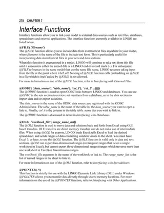 278 CHAPTER 7

Interface Functions
Interface functions allow you to link your model to external data sources such as text files, databases,
spreadsheets and external applications. The interface functions currently available in LINGO are
listed below.
@FILE( 'filename')
The @FILE function allows you to include data from external text files anywhere in your model,
where filename is the name of the file to include text form. This is particularly useful for
incorporating data stored in text files in your sets and data sections.
When this function is encountered in a model, LINGO will continue to take text from this file
until it encounters either the end-of-file or a LINGO end-of-record mark (~). For subsequent
@FILE references in the same model that use the same file name, LINGO resumes taking input
from the file at the point where it left off. Nesting of @FILE function calls (embedding an @FILE
in a file which is itself called by @FILE) is not allowed.
For more information on use of the @FILE function, refer to Interfacing with External Files.
@ODBC( ['data_source'[, 'table_name'[, 'col_1'[, 'col_2' ...]]]])
The @ODBC function is used to open ODBC links between LINGO and databases. You can use
@ODBC in the sets section to retrieve set members from a database, or in the data section to
import data and/or export solutions.
The data_source is the name of the ODBC data source you registered with the ODBC
Administrator. The table_name is the name of the table in the data_source you want to open a
link to. Finally, col_i is the column in the table table_name that you wish to link to.
The @ODBC function is discussed in detail in Interfacing with Databases.
@OLE( 'workbook_file'[, range_name_list])
The @OLE function is used to move data and solutions back and forth from Excel using OLE
based transfers. OLE transfers are direct memory transfers and do not make use of intermediate
files. When using @OLE for exports, LINGO loads Excel, tells Excel to load the desired
spreadsheet, and sends ranges of data containing solution values to the sheet. You must have
Excel 5, or later, to use the @OLE function. The @OLE function is valid only in data and sets
sections. @OLE can export two-dimensional ranges (rectangular ranges that lie on a single
worksheet in Excel), but cannot export three-dimensional ranges (ranges which traverse more than
one worksheet in Excel) or discontinuous ranges.
The workbook_file argument is the name of the workbook to link to. The range_name_list is the
list of named ranges in the sheet to link to.
For more information on use of the @OLE function, refer to Interfacing with Spreadsheets.
@POINTER( N)
This function is strictly for use with the LINGO Dynamic Link Library (DLL) under Windows.
@POINTER allows you to transfer data directly through shared memory locations. For more
information on the use of the @POINTER function, refer to Interfacing with Other Applications.

 