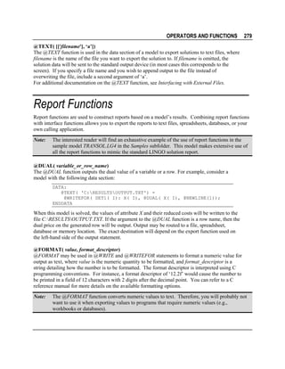 OPERATORS AND FUNCTIONS

279

@TEXT( [['filename'], ‘a’])
The @TEXT function is used in the data section of a model to export solutions to text files, where
filename is the name of the file you want to export the solution to. If filename is omitted, the
solution data will be sent to the standard output device (in most cases this corresponds to the
screen). If you specify a file name and you wish to append output to the file instead of
overwriting the file, include a second argument of ‘a’.
For additional documentation on the @TEXT function, see Interfacing with External Files.

Report Functions
Report functions are used to construct reports based on a model’s results. Combining report functions
with interface functions allows you to export the reports to text files, spreadsheets, databases, or your
own calling application.
Note:

The interested reader will find an exhaustive example of the use of report functions in the
sample model TRANSOL.LG4 in the Samples subfolder. This model makes extensive use of
all the report functions to mimic the standard LINGO solution report.

@DUAL( variable_or_row_name)
The @DUAL function outputs the dual value of a variable or a row. For example, consider a
model with the following data section:
DATA:
@TEXT( 'C:RESULTSOUTPUT.TXT') =
@WRITEFOR( SET1( I): X( I), @DUAL( X( I), @NEWLINE(1));
ENDDATA

When this model is solved, the values of attribute X and their reduced costs will be written to the
file C:RESULTSOUTPUT.TXT. If the argument to the @DUAL function is a row name, then the
dual price on the generated row will be output. Output may be routed to a file, spreadsheet,
database or memory location. The exact destination will depend on the export function used on
the left-hand side of the output statement.
@FORMAT( value, format_descriptor)
@FORMAT may be used in @WRITE and @WRITEFOR statements to format a numeric value for
output as text, where value is the numeric quantity to be formatted, and format_descriptor is a
string detailing how the number is to be formatted. The format descriptor is interpreted using C
programming conventions. For instance, a format descriptor of ‘12.2f’ would cause the number to
be printed in a field of 12 characters with 2 digits after the decimal point. You can refer to a C
reference manual for more details on the available formatting options.
Note:

The @FORMAT function converts numeric values to text. Therefore, you will probably not
want to use it when exporting values to programs that require numeric values (e.g.,
workbooks or databases).

 