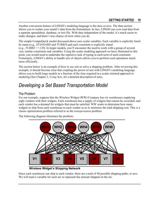 GETTING STARTED

19

Another convenient feature of LINGO’s modeling language is the data section. The data section
allows you to isolate your model’s data from the formulation. In fact, LINGO can even read data from
a separate spreadsheet, database, or text file. With data independent of the model, it’s much easier to
make changes, and there’s less chance of error when you do.
The simple CompuQuick model discussed above uses scalar variables. Each variable is explicitly listed
by name (e.g., STANDARD and TURBO) and each constraint is explicitly stated
(e.g., TURBO <=120). In larger models, you’ll encounter the need to work with a group of several
very similar constraints and variables. Using the scalar modeling approach we have illustrated to this
point, you would need to undertake the repetitive task of typing in each term of each constraint.
Fortunately, LINGO’s ability to handle sets of objects allows you to perform such operations much
more efficiently.
The section below is an example of how to use sets to solve a shipping problem. After reviewing this
example, it should become clear that coupling the power of sets with LINGO’s modeling language
allows you to build large models in a fraction of the time required in a scalar oriented approach to
modeling (See Chapter 2, Using Sets, for a detailed description of sets).

Developing a Set Based Transportation Model
The Problem
For our example, suppose that the Wireless Widget (WW) Company has six warehouses supplying
eight vendors with their widgets. Each warehouse has a supply of widgets that cannot be exceeded, and
each vendor has a demand for widgets that must be satisfied. WW wants to determine how many
widgets to ship from each warehouse to each vendor so as to minimize the total shipping cost. This is a
classic optimization problem referred to as the transportation problem.
The following diagram illustrates the problem:

WH1

V1

WH2

V2

V3

WH3

WH4

WH5

V4

V5

V6

WH6

V7

V8

Wireless Widget’s Shipping Network
Since each warehouse can ship to each vendor, there are a total of 48 possible shipping paths, or arcs.
We will need a variable for each arc to represent the amount shipped on the arc.

 