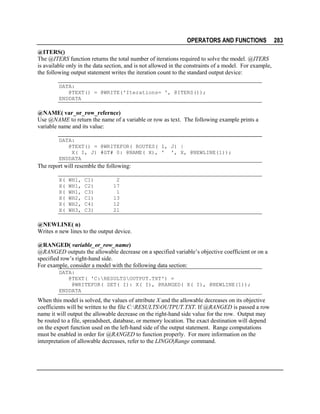 OPERATORS AND FUNCTIONS
@ITERS()
The @ITERS function returns the total number of iterations required to solve the model. @ITERS
is available only in the data section, and is not allowed in the constraints of a model. For example,
the following output statement writes the iteration count to the standard output device:
DATA:
@TEXT() = @WRITE('Iterations= ', @ITERS());
ENDDATA

@NAME( var_or_row_refernce)
Use @NAME to return the name of a variable or row as text. The following example prints a
variable name and its value:
DATA:
@TEXT() = @WRITEFOR( ROUTES( I, J) |
X( I, J) #GT# 0: @NAME( X), ' ', X, @NEWLINE(1));
ENDDATA

The report will resemble the following:
X(
X(
X(
X(
X(
X(

WH1,
WH1,
WH1,
WH2,
WH2,
WH3,

C1)
C2)
C3)
C1)
C4)
C3)

2
17
1
13
12
21

@NEWLINE( n)
Writes n new lines to the output device.
@RANGED( variable_or_row_name)
@RANGED outputs the allowable decrease on a specified variable’s objective coefficient or on a
specified row’s right-hand side.
For example, consider a model with the following data section:
DATA:
@TEXT( 'C:RESULTSOUTPUT.TXT') =
@WRITEFOR( SET( I): X( I), @RANGED( X( I), @NEWLINE(1));
ENDDATA

When this model is solved, the values of attribute X and the allowable decreases on its objective
coefficients will be written to the file C:RESULTSOUTPUT.TXT. If @RANGED is passed a row
name it will output the allowable decrease on the right-hand side value for the row. Output may
be routed to a file, spreadsheet, database, or memory location. The exact destination will depend
on the export function used on the left-hand side of the output statement. Range computations
must be enabled in order for @RANGED to function properly. For more information on the
interpretation of allowable decreases, refer to the LINGO|Range command.

283

 