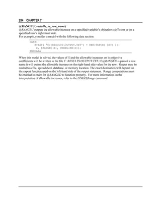 284 CHAPTER 7
@RANGEU( variable_or_row_name)
@RANGEU outputs the allowable increase on a specified variable’s objective coefficient or on a
specified row’s right-hand side.
For example, consider a model with the following data section:
DATA:
@TEXT( 'C:RESULTSOUTPUT.TXT') = @WRITEFOR( SET( I):
X, @RANGEU(X), @NEWLINE(1));
ENDDATA

When this model is solved, the values of X and the allowable increases on its objective
coefficients will be written to the file C:RESULTSOUTPUT.TXT. If @RANGEU is passed a row
name it will output the allowable increase on the right-hand side value for the row. Output may be
routed to a file, spreadsheet, database, or memory location. The exact destination will depend on
the export function used on the left-hand side of the output statement. Range computations must
be enabled in order for @RANGED to function properly. For more information on the
interpretation of allowable increases, refer to the LINGO|Range command.

 