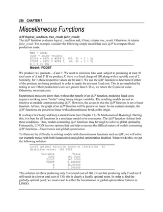 288 CHAPTER 7

Miscellaneous Functions
@IF(logical_condition, true_result, false_result)
The @IF function evaluates logical_condition and, if true, returns true_result. Otherwise, it returns
false_result. For example, consider the following simple model that uses @IF to compute fixed
production costs:
MIN = COST;
COST = XCOST +YCOST;
XCOST = @IF( X #GT# 0, 100, 0) + 2 * X;
YCOST = @IF( Y #GT# 0, 60, 0) + 3 * Y;
X + Y >= 30;

Model: IFCOST
We produce two products—X and Y. We want to minimize total cost, subject to producing at least 30
total units of X and Y. If we produce X, there is a fixed charge of 100 along with a variable cost of 2.
Similarly, for Y, these respective values are 60 and 3. We use the @IF function to determine if either
of the products are being produced in order to apply the relevant fixed cost. This is accomplished by
testing to see if their production levels are greater than 0. If so, we return the fixed cost value.
Otherwise, we return zero.
Experienced modelers know that, without the benefit of an @IF function, modeling fixed costs
requires invoking some “tricks” using binary integer variables. The resulting models are not as
intuitive as models constructed using @IF. However, the caveat is that the @IF function is not a linear
function. At best, the graph of an @IF function will be piecewise linear. In our current example, the
@IF functions are piecewise linear with a discontinuous break at the origin.
It is always best to try and keep a model linear (see Chapter 13, On Mathematical Modeling). Barring
this, it is best for all functions in a nonlinear model to be continuous. The @IF function violates both
these conditions. Thus, models containing @IF functions may be tough to solve to global optimality.
Fortunately, LINGO has two options that can help overcome the difficult nature of models containing
@IF functions—linearization and global optimization.
To illustrate the difficulty in solving models with discontinuous functions such as @IF, we will solve
our example model with both linearization and global optimization disabled. When we do this, we get
the following solution:
Local optimal solution found at iteration:
Objective value: 160.0000
Variable
COST
XCOST
YCOST
X
Y

42

Value
160.0000
160.0000
0.000000
30.00000
0.000000

This solution involves producing only X at a total cost of 160. Given that producing only Y and not X
will result in a lower total cost of 150, this is clearly a locally optimal point. In order to find the
globally optimal point, we must resort to either the linearization or global optimization features in
LINGO.

 