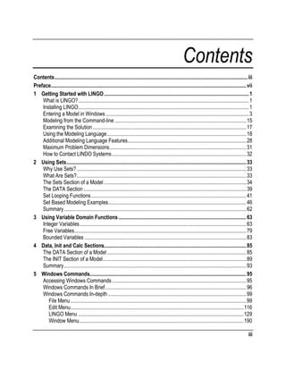 Contents
Contents.................................................................................................................................................... iii
Preface...................................................................................................................................................... vii
1 Getting Started with LINGO ............................................................................................................... 1
What is LINGO?................................................................................................................................... 1
Installing LINGO................................................................................................................................... 1
Entering a Model in Windows .............................................................................................................. 3
Modeling from the Command-line ..................................................................................................... 15
Examining the Solution...................................................................................................................... 17
Using the Modeling Language........................................................................................................... 18
Additional Modeling Language Features........................................................................................... 28
Maximum Problem Dimensions......................................................................................................... 31
How to Contact LINDO Systems ....................................................................................................... 32
2 Using Sets.......................................................................................................................................... 33
Why Use Sets? .................................................................................................................................. 33
What Are Sets?.................................................................................................................................. 33
The Sets Section of a Model ............................................................................................................. 34
The DATA Section ............................................................................................................................. 39
Set Looping Functions ....................................................................................................................... 41
Set Based Modeling Examples.......................................................................................................... 46
Summary............................................................................................................................................ 62
3 Using Variable Domain Functions .................................................................................................. 63
Integer Variables................................................................................................................................ 63
Free Variables.................................................................................................................................... 79
Bounded Variables ............................................................................................................................ 83
4 Data, Init and Calc Sections............................................................................................................. 85
The DATA Section of a Model........................................................................................................... 85
The INIT Section of a Model.............................................................................................................. 89
Summary............................................................................................................................................ 93
5 Windows Commands........................................................................................................................ 95
Accessing Windows Commands ....................................................................................................... 95
Windows Commands In Brief ............................................................................................................ 96
Windows Commands In-depth .......................................................................................................... 99
File Menu.......................................................................................................................................99
Edit Menu.....................................................................................................................................116
LINGO Menu ...............................................................................................................................129
Window Menu..............................................................................................................................190
iii

 
