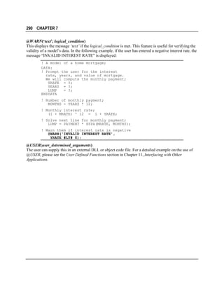 290 CHAPTER 7
@WARN(‘text’, logical_condition)
This displays the message ‘text’ if the logical_condition is met. This feature is useful for verifying the
validity of a model’s data. In the following example, if the user has entered a negative interest rate, the
message “INVALID INTEREST RATE” is displayed:
! A model of a home mortgage;
DATA:
! Prompt the user for the interest
rate, years, and value of mortgage.
We will compute the monthly payment;
YRATE = ?;
YEARS = ?;
LUMP
= ?;
ENDDATA
! Number of monthly payment;
MONTHS = YEARS * 12;
! Monthly interest rate;
(1 + MRATE) ^ 12 = 1 + YRATE;
! Solve next line for monthly payment;
LUMP = PAYMENT * @FPA(MRATE, MONTHS);
! Warn them if interest rate is negative
@WARN('INVALID INTEREST RATE',
YRATE #LT# 0);

@USER(user_determined_arguments)
The user can supply this in an external DLL or object code file. For a detailed example on the use of
@USER, please see the User Defined Functions section in Chapter 11, Interfacing with Other
Applications.

 