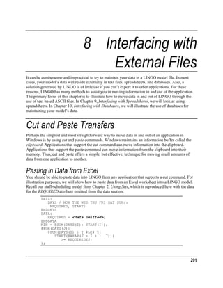 8 Interfacing with
External Files
It can be cumbersome and impractical to try to maintain your data in a LINGO model file. In most
cases, your model’s data will reside externally in text files, spreadsheets, and databases. Also, a
solution generated by LINGO is of little use if you can’t export it to other applications. For these
reasons, LINGO has many methods to assist you in moving information in and out of the application.
The primary focus of this chapter is to illustrate how to move data in and out of LINGO through the
use of text based ASCII files. In Chapter 9, Interfacing with Spreadsheets, we will look at using
spreadsheets. In Chapter 10, Interfacing with Databases, we will illustrate the use of databases for
maintaining your model’s data.

Cut and Paste Transfers
Perhaps the simplest and most straightforward way to move data in and out of an application in
Windows is by using cut and paste commands. Windows maintains an information buffer called the
clipboard. Applications that support the cut command can move information into the clipboard.
Applications that support the paste command can move information from the clipboard into their
memory. Thus, cut and paste offers a simple, but effective, technique for moving small amounts of
data from one application to another.

Pasting in Data from Excel
You should be able to paste data into LINGO from any application that supports a cut command. For
illustration purposes, we will show how to paste data from an Excel worksheet into a LINGO model.
Recall our staff-scheduling model from Chapter 2, Using Sets, which is reproduced here with the data
for the REQUIRED attribute omitted from the data section:
SETS:
DAYS / MON TUE WED THU FRI SAT SUN/:
REQUIRED, START;
ENDSETS
DATA:
REQUIRED = <data omitted>;
ENDDATA
MIN = @SUM(DAYS(I): START(I));
@FOR(DAYS(J):
@SUM(DAYS(I) | I #LE# 5:
START(@WRAP(J - I + 1, 7)))
>= REQUIRED(J)
);

291

 