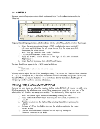 292 CHAPTER 8
Suppose your staffing requirements data is maintained in an Excel worksheet resembling the
following:

To paste the staffing requirements data from Excel into the LINGO model above, follow these steps:
1.
2.
3.
4.
5.

Select the range containing the data (C3:I3) by placing the cursor on the C3
cell, press and hold down the left mouse button, drag the mouse to cell I3,
then release the mouse button.
Select the Copy command from Excel’s Edit Menu.
Click once on the LINGO model window.
Place the LINGO cursor directly to the right of the data statement:
REQUIRED =.
Select the Paste command from LINGO’s Edit menu.

The data should now appear in the LINGO model as follows:
DATA:
REQUIRED = 20 16 13 16 19 14 12;
ENDDATA

You may need to adjust the font of the data to your liking. You can use the Edit|Select Font command
in LINGO to accomplish this. Your model now has the required data and is ready to be solved. Note
that LINGO also has features that allow you to import data directly from Excel. See Chapter 9,
Interfacing with Spreadsheets, for more information.

Pasting Data Out to Microsoft Word
Suppose you went ahead and solved the previous staffing model. LINGO will present you with a new
Window containing the solution to your model. Now, suppose you would like to get a copy of the
solution into MS Word for a report you are writing. You can do this by following these steps:
1.
2.
3.
4.
5.

Select the solution report window in LINGO by clicking on it once.
Select all the text in the window by issuing the Edit|Select All command in
LINGO.
Place the solution into the clipboard by selecting the Edit|Copy command in
LINGO.
Activate MS Word by clicking once on the window containing the report
you are writing.
Paste the solution from the clipboard into the report by issuing the
Edit|Paste command in MS Word.

 