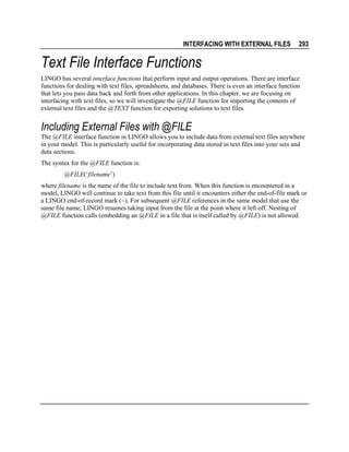 INTERFACING WITH EXTERNAL FILES

293

Text File Interface Functions
LINGO has several interface functions that perform input and output operations. There are interface
functions for dealing with text files, spreadsheets, and databases. There is even an interface function
that lets you pass data back and forth from other applications. In this chapter, we are focusing on
interfacing with text files, so we will investigate the @FILE function for importing the contents of
external text files and the @TEXT function for exporting solutions to text files.

Including External Files with @FILE
The @FILE interface function in LINGO allows you to include data from external text files anywhere
in your model. This is particularly useful for incorporating data stored in text files into your sets and
data sections.
The syntax for the @FILE function is:
@FILE(‘filename’)
where filename is the name of the file to include text from. When this function is encountered in a
model, LINGO will continue to take text from this file until it encounters either the end-of-file mark or
a LINGO end-of-record mark (~). For subsequent @FILE references in the same model that use the
same file name, LINGO resumes taking input from the file at the point where it left off. Nesting of
@FILE function calls (embedding an @FILE in a file that is itself called by @FILE) is not allowed.

 