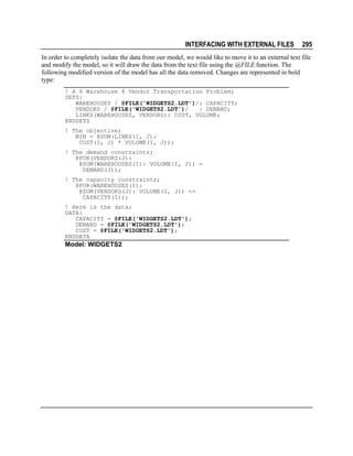 INTERFACING WITH EXTERNAL FILES

295

In order to completely isolate the data from our model, we would like to move it to an external text file
and modify the model, so it will draw the data from the text file using the @FILE function. The
following modified version of the model has all the data removed. Changes are represented in bold
type:
! A 6 Warehouse 8 Vendor Transportation Problem;
SETS:
WAREHOUSES / @FILE('WIDGETS2.LDT')/: CAPACITY;
VENDORS / @FILE('WIDGETS2.LDT')/
: DEMAND;
LINKS(WAREHOUSES, VENDORS): COST, VOLUME;
ENDSETS
! The objective;
MIN = @SUM(LINKS(I, J):
COST(I, J) * VOLUME(I, J));
! The demand constraints;
@FOR(VENDORS(J):
@SUM(WAREHOUSES(I): VOLUME(I, J)) =
DEMAND(J));
! The capacity constraints;
@FOR(WAREHOUSES(I):
@SUM(VENDORS(J): VOLUME(I, J)) <=
CAPACITY(I));
! Here is the data;
DATA:
CAPACITY = @FILE('WIDGETS2.LDT');
DEMAND = @FILE('WIDGETS2.LDT');
COST = @FILE('WIDGETS2.LDT');
ENDDATA

Model: WIDGETS2

 