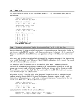 296 CHAPTER 8
The model is now set to draw all data from the file WIDGETS2.LDT. The contents of this data file
appear below:
!List of warehouses;
WH1 WH2 WH3 WH4 WH5 WH6 ~
!List of vendors;
V1 V2 V3 V4 V5 V6 V7 V8 ~
!Warehouse capacities;
60 55 51 43 41 52 ~
!Vendor requirements;
35 37 22 32 41 32 43 38 ~
!Unit
6 2 6
4 9 5
5 2 1
7 6 7
2 3 9
5 5 2

shipping costs;
7 4 2 5 9
3 8 5 8 2
9 7 4 3 3
3 9 2 7 1
5 7 2 6 5
2 8 1 4 3

File: WIDGETS2.LDT
Note:

We use the convention of placing the extension of .LDT on all LINGO data files.

Sections of the data file between end-of-record marks (~) are called records. If an included file has no
end-of-record marks, LINGO reads the whole file as a single record. Notice that, with the exception of
the end-of-record marks, the model text and data appear just as they would if they were in the model
itself.
Also, notice how the end-of-record marks in the include file work along with the @FILE function calls
in the model. The first call to @FILE opens WIDGETS2.LDT and includes the first record. The second
call includes the second record, and so on.
The last record in the file does not need an end-of-record mark. When LINGO encounters an
end-of-file, it includes the last record and closes the file. If you end the last record in an include file
with an end-of-record mark, LINGO will not close the file until it is done solving the current model.
This could cause problems if multiple data files are opened in the model—files that remain open can
cause the limit on open files to be exceeded.
When using the @FILE function, think of the contents of the record (except for any end-of-record
mark) as replacing the text @FILE(‘filename’) in the model. This way, you can include a whole
statement, part of a statement, or a whole series of statements in a record. For example, the first two
records of the WIDGETS2.LDT file in the above example:
!List of warehouses;
WH1 WH2 WH3 WH4 WH5 WH6 ~
!List of vendors;
V1 V2 V3 V4 V5 V6 V7 V8 ~

are included in the model in the sets section as follows:
WAREHOUSES / @FILE('WIDGETS2.LDT')/: CAPACITY;
VENDORS / @FILE('WIDGETS2.LDT')/
: DEMAND;

 